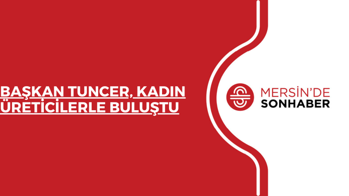 BAŞKAN TUNCER, KADIN ÜRETİCİLERLE BULUŞTU