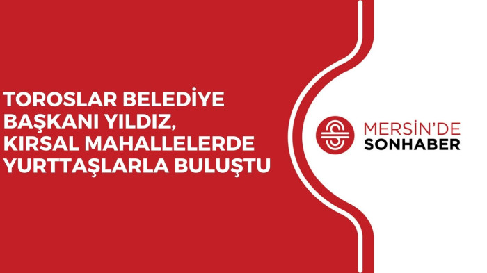 TOROSLAR BELEDİYE BAŞKANI YILDIZ, KIRSAL MAHALLELERDE YURTTAŞLARLA BULUŞTU