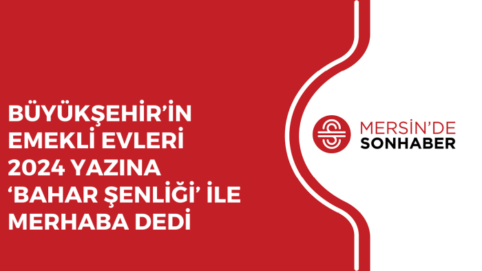 BÜYÜKŞEHİR’İN EMEKLİ EVLERİ 2024 YAZINA ‘BAHAR ŞENLİĞİ’ İLE MERHABA DEDİ