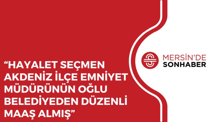 “HAYALET SEÇMEN AKDENİZ İLÇE EMNİYET MÜDÜRÜNÜN OĞLU BELEDİYEDEN DÜZENLİ MAAŞ ALMIŞ”