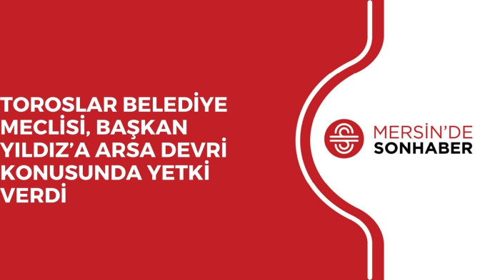 TOROSLAR BELEDİYE MECLİSİ, BAŞKAN YILDIZ’A ARSA DEVRİ KONUSUNDA YETKİ VERDİ