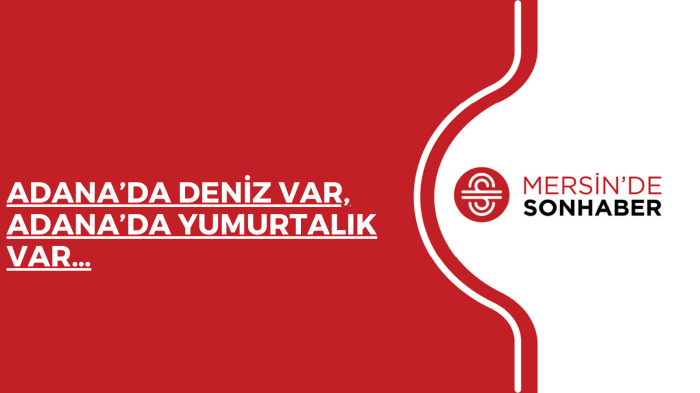 ADANA’DA DENİZ VAR, ADANA’DA YUMURTALIK VAR…