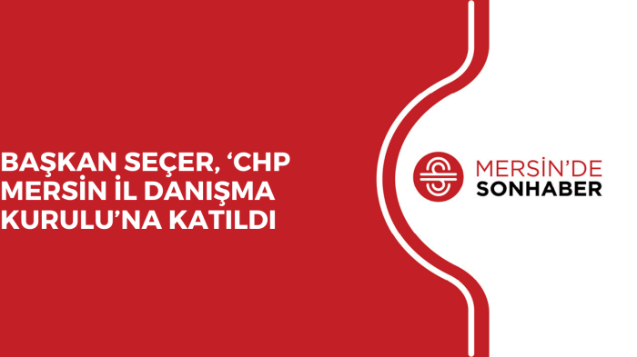 BAŞKAN SEÇER, ‘CHP MERSİN İL DANIŞMA KURULU’NA KATILDI